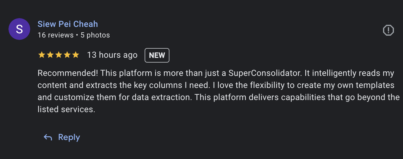 review from Siew Pei Cheah: Recommended! This platform is more than just a SuperConsolidator. It intelligently reads my content and extracts the key columns I need. I love the flexibility to create my own templates and customize them for data extraction. This platform delivers capabilities that go beyond the listed services.